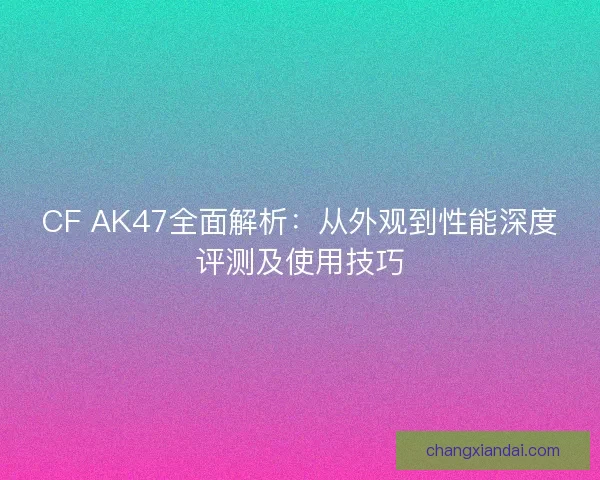 CF AK47全面解析:从外观到性能深度评测及使用技巧 CF AK47全面解析:从外观到性能深度评测及使用技巧