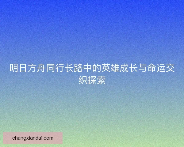 明日方舟同行长路中的英雄成长与命运交织探索