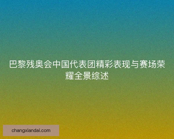 巴黎残奥会中国代表团精彩表现与赛场荣耀全景综述