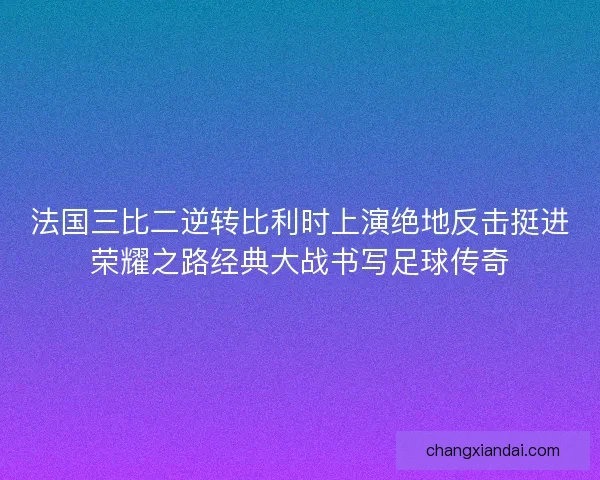 法国三比二逆转比利时上演绝地反击挺进荣耀之路经典大战书写足球传奇