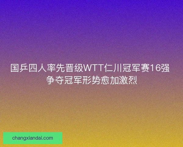 国乒四人率先晋级WTT仁川冠军赛16强 争夺冠军形势愈加激烈