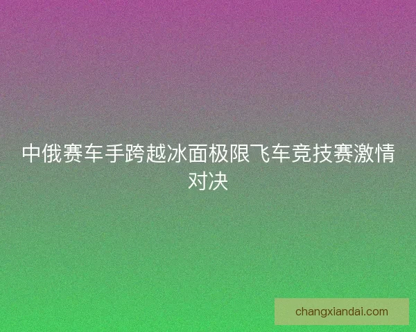 中俄赛车手跨越冰面极限飞车竞技赛激情对决