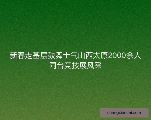 新春走基层鼓舞士气山西太原2000余人同台竞技展风采