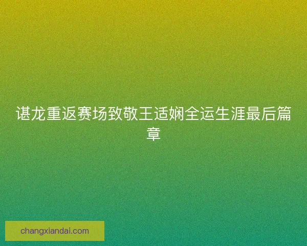 谌龙重返赛场致敬王适娴全运生涯最后篇章