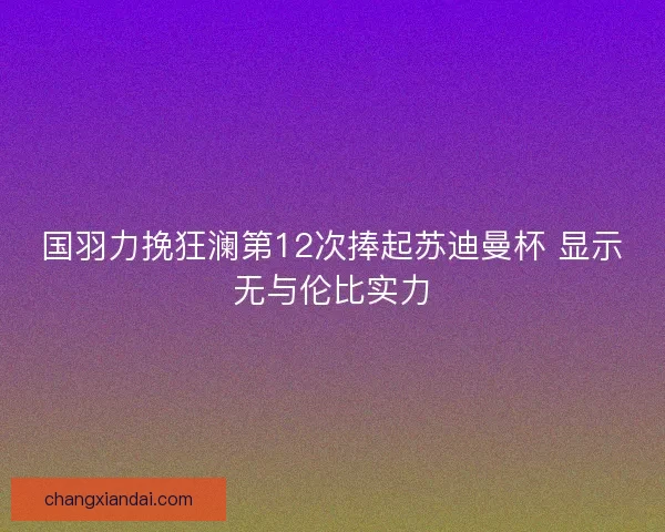 国羽力挽狂澜第12次捧起苏迪曼杯 显示无与伦比实力