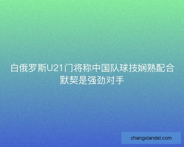 白俄罗斯U21门将称中国队球技娴熟配合默契是强劲对手