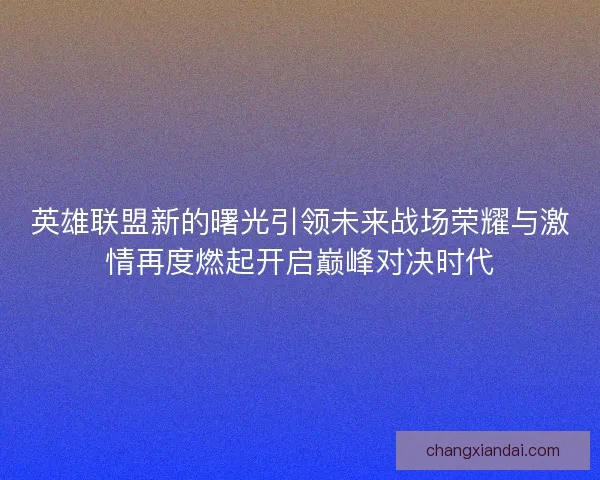 英雄联盟新的曙光引领未来战场荣耀与激情再度燃起开启巅峰对决时代