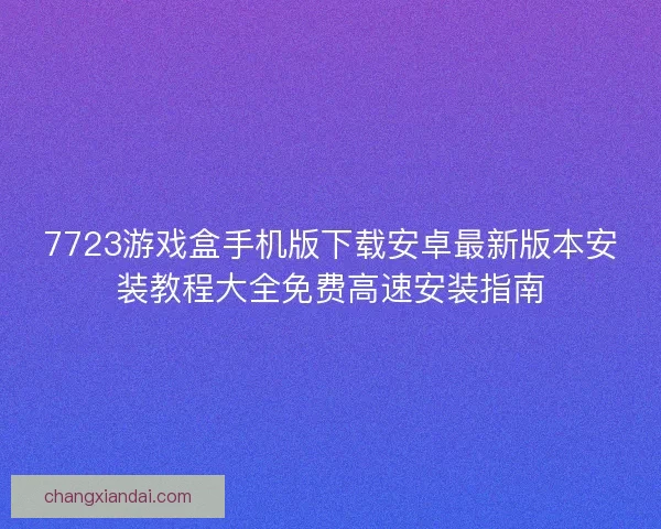 7723游戏盒手机版下载安卓最新版本安装教程大全免费高速安装指南