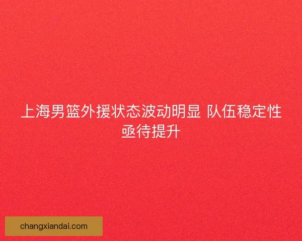 上海男篮外援状态波动明显 队伍稳定性亟待提升