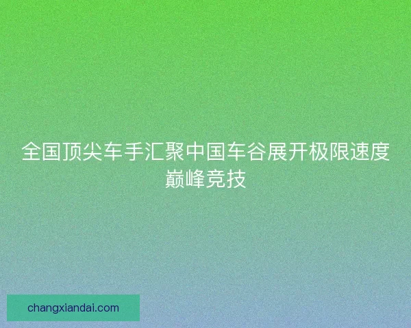 全国顶尖车手汇聚中国车谷展开极限速度巅峰竞技