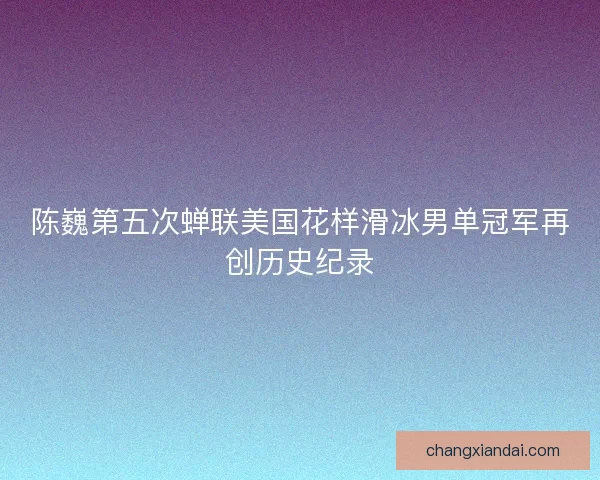 陈巍第五次蝉联美国花样滑冰男单冠军再创历史纪录 陈巍第五次蝉联美国花样滑冰男单冠军再创历史纪录