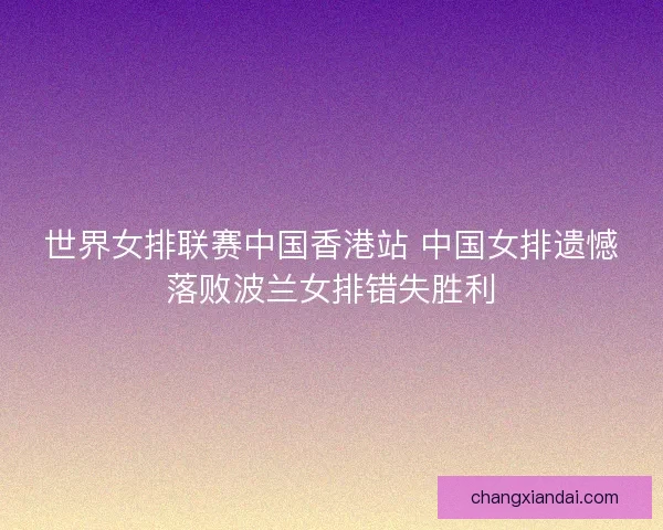 世界女排联赛中国香港站 中国女排遗憾落败波兰女排错失胜利 世界女排联赛中国香港站 中国女排遗憾落败波兰女排错失胜利