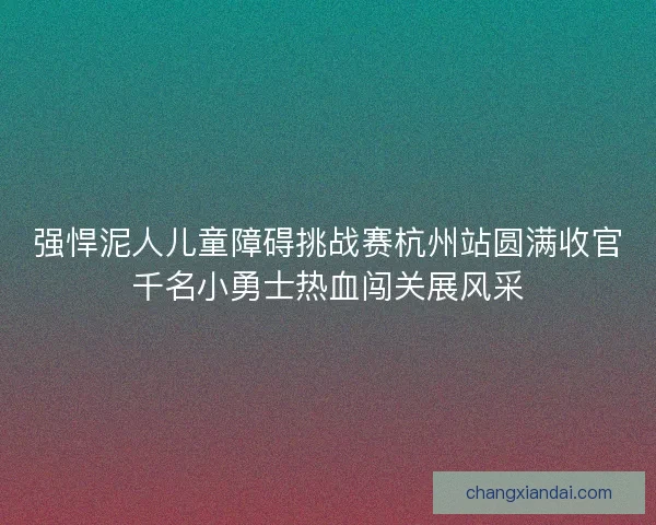 强悍泥人儿童障碍挑战赛杭州站圆满收官千名小勇士热血闯关展风采