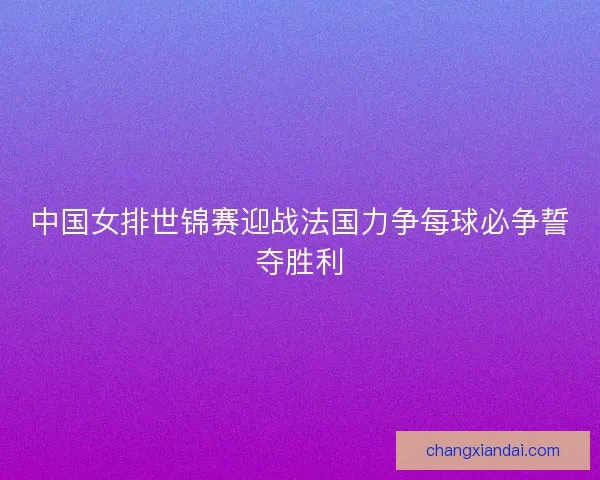 中国女排世锦赛迎战法国力争每球必争誓夺胜利