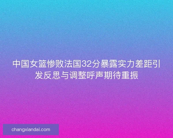 中国女篮惨败法国32分暴露实力差距引发反思与调整呼声期待重振