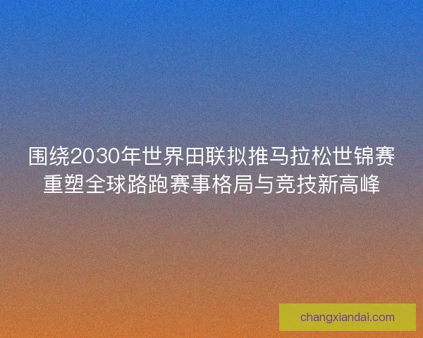 围绕2030年世界田联拟推马拉松世锦赛重塑全球路跑赛事格局与竞技新高峰