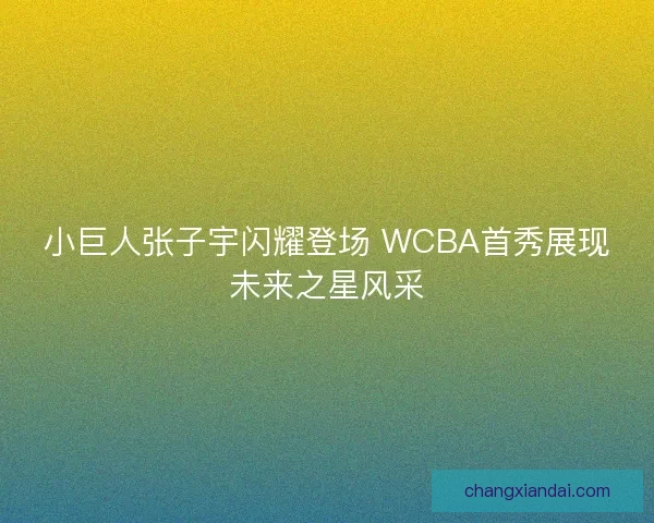 小巨人张子宇闪耀登场 WCBA首秀展现未来之星风采