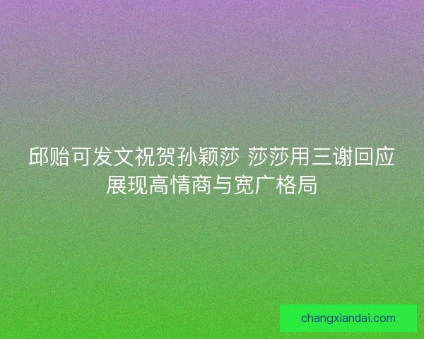 邱贻可发文祝贺孙颖莎 莎莎用三谢回应展现高情商与宽广格局