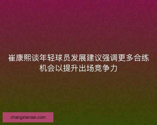 崔康熙谈年轻球员发展建议强调更多合练机会以提升出场竞争力 崔康熙谈年轻球员发展建议强调更多合练机会以提升出场竞争力