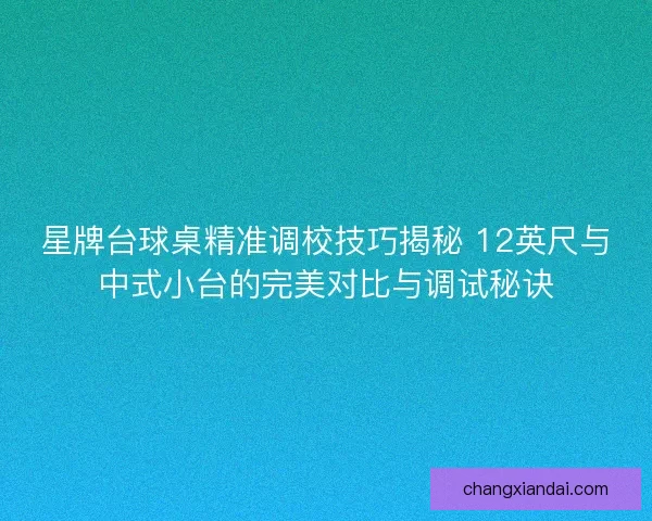 星牌台球桌精准调校技巧揭秘 12英尺与中式小台的完美对比与调试秘诀