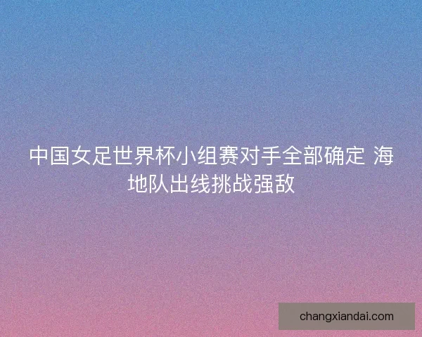 中国女足世界杯小组赛对手全部确定 海地队出线挑战强敌