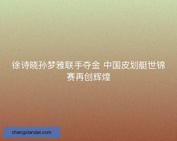 徐诗晓孙梦雅联手夺金 中国皮划艇世锦赛再创辉煌 徐诗晓孙梦雅联手夺金 中国皮划艇世锦赛再创辉煌